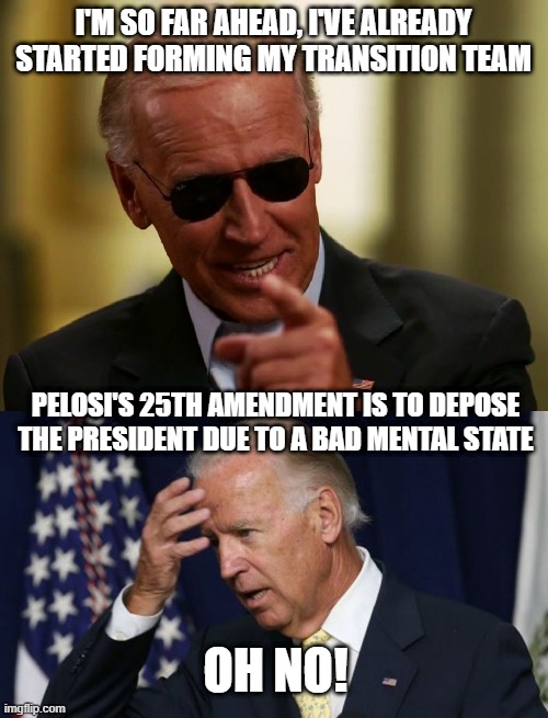 I'M SO FAR AHEAD, I'VE ALREADY STARTED FORMING MY TRANSITION TEAM PELOSI'S 25TH AMENDMENT IS TO DEPOSE THE PRESIDENT DUE TO A BAD MENTAL STA | image tagged in cool joe biden,joe biden worries | made w/ Imgflip meme maker