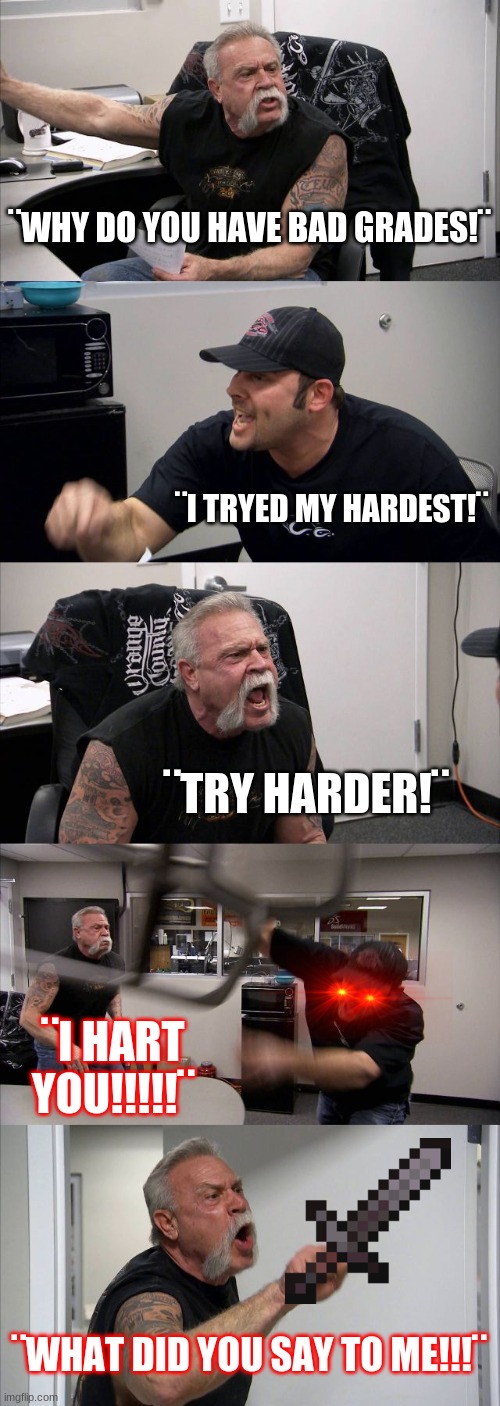 had to say it | ¨WHY DO YOU HAVE BAD GRADES!¨; ¨I TRYED MY HARDEST!¨; ¨TRY HARDER!¨; ¨I HART YOU!!!!!¨; ¨WHAT DID YOU SAY TO ME!!!¨ | image tagged in memes,american chopper argument | made w/ Imgflip meme maker