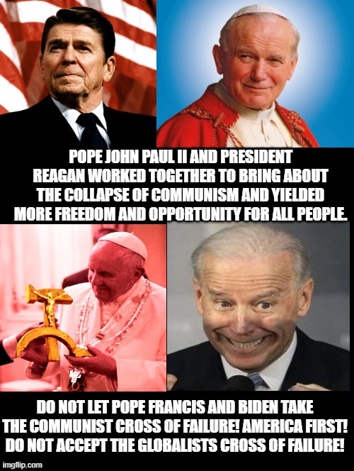 Which Pope Do You Agree With? Vote Accordingly! | POPE JOHN PAUL II AND PRESIDENT REAGAN WORKED TOGETHER TO BRING ABOUT THE COLLAPSE OF COMMUNISM AND YIELDED MORE FREEDOM AND OPPORTUNITY FOR ALL PEOPLE. DO NOT LET POPE FRANCIS AND BIDEN TAKE THE COMMUNIST CROSS OF FAILURE! AMERICA FIRST! DO NOT ACCEPT THE GLOBALISTS CROSS OF FAILURE! | image tagged in pope,biden,reagan | made w/ Imgflip meme maker