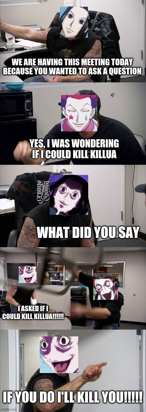 American Chopper Argument | WE ARE HAVING THIS MEETING TODAY BECAUSE YOU WANTED TO ASK A QUESTION; YES, I WAS WONDERING IF I COULD KILL KILLUA; WHAT DID YOU SAY; I ASKED IF I COULD KILL KILLUA!!!!!! IF YOU DO I'LL KILL YOU!!!!! | image tagged in memes,american chopper argument | made w/ Imgflip meme maker