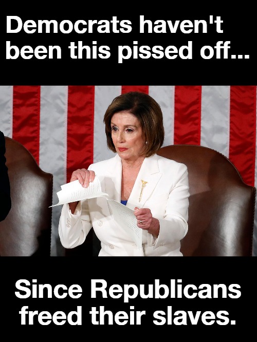 Democrats haven't been this pissed off since... | Democrats haven't been this pissed off... Since Republicans freed their slaves. | image tagged in pelosi triggered,nancy pelosi tears speech,triggered liberal,sjw triggered,angry sjw,stupid liberals | made w/ Imgflip meme maker