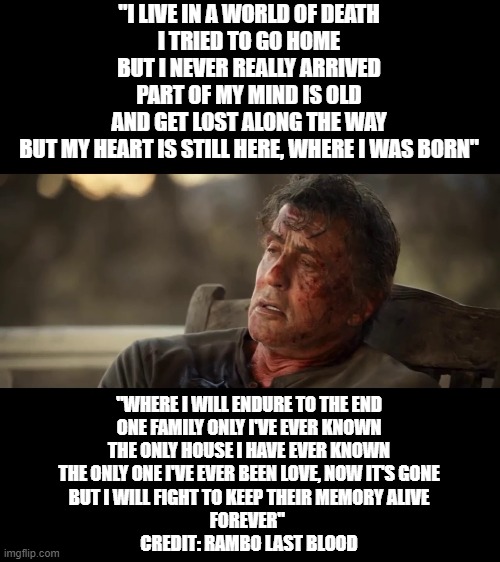 Final Scene Quote from Rambo Last Blood Movie. Credit too Rambo Last Blood Movie and Stallone |  "I LIVE IN A WORLD OF DEATH
I TRIED TO GO HOME
BUT I NEVER REALLY ARRIVED
PART OF MY MIND IS OLD
AND GET LOST ALONG THE WAY
BUT MY HEART IS STILL HERE, WHERE I WAS BORN"; "WHERE I WILL ENDURE TO THE END
ONE FAMILY ONLY I'VE EVER KNOWN
THE ONLY HOUSE I HAVE EVER KNOWN
THE ONLY ONE I'VE EVER BEEN LOVE, NOW IT'S GONE
BUT I WILL FIGHT TO KEEP THEIR MEMORY ALIVE
FOREVER" 
CREDIT: RAMBO LAST BLOOD | image tagged in veterans,veterans day,ptsd,memorial day,mental health | made w/ Imgflip meme maker