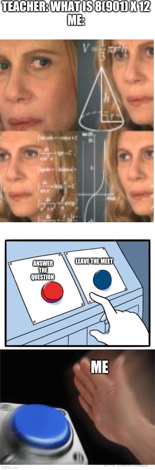 Math | TEACHER: WHAT IS 8(901) X 12
ME:; LEAVE THE MEET; ANSWER THE QUESTION; ME | image tagged in butons,school,math,math lady/confused lady | made w/ Imgflip meme maker