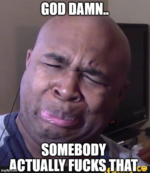 Stinky face | GOD DAMN.. SOMEBODY ACTUALLY FUCKS THAT | image tagged in stinky face | made w/ Imgflip meme maker