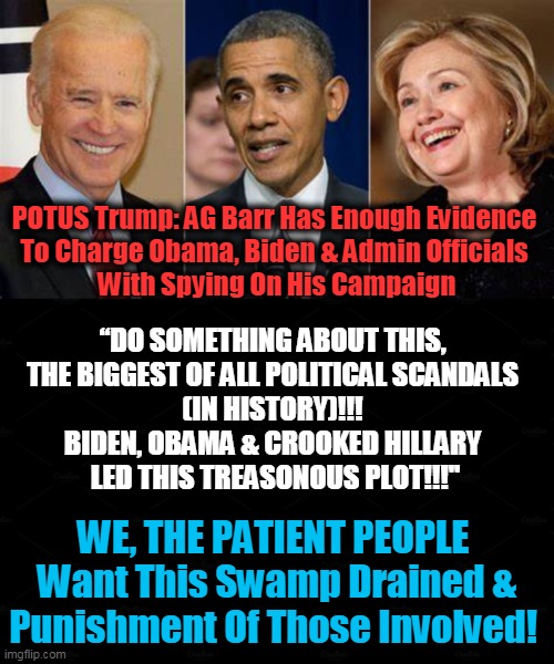 Enough Is Enough--Drain The Swamp! | POTUS Trump: AG Barr Has Enough Evidence 
To Charge Obama, Biden & Admin Officials 
With Spying On His Campaign; “DO SOMETHING ABOUT THIS, 

THE BIGGEST OF ALL POLITICAL SCANDALS 
(IN HISTORY)!!! 
BIDEN, OBAMA & CROOKED HILLARY 
LED THIS TREASONOUS PLOT!!!"; WE, THE PATIENT PEOPLE 
Want This Swamp Drained & Punishment Of Those Involved! | image tagged in politics,political meme,president trump,drain the swamp,democratic party,crime | made w/ Imgflip meme maker