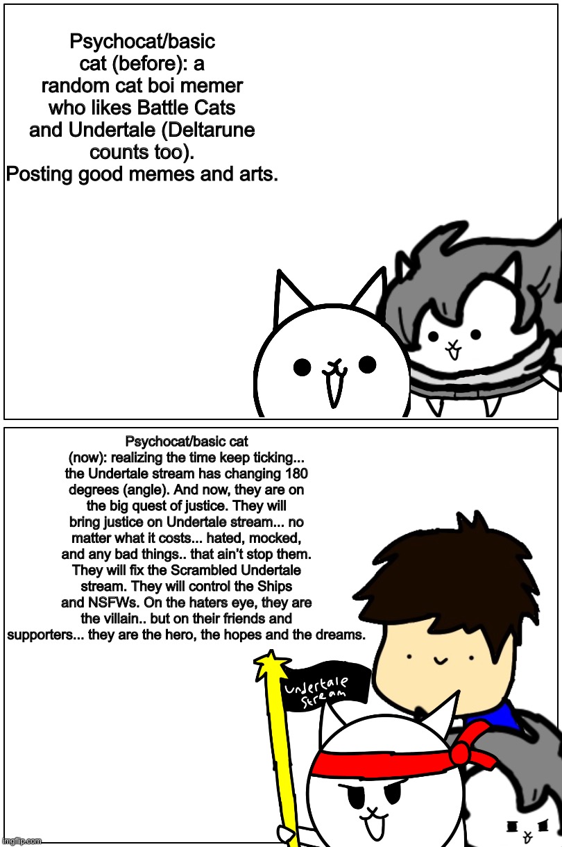 Big changes on me (Joke version: Puberty in a nutshell): | Psychocat/basic cat (before): a random cat boi memer who likes Battle Cats and Undertale (Deltarune counts too). Posting good memes and arts. Psychocat/basic cat (now): realizing the time keep ticking... the Undertale stream has changing 180 degrees (angle). And now, they are on the big quest of justice. They will bring justice on Undertale stream... no matter what it costs... hated, mocked, and any bad things.. that ain’t stop them. They will fix the Scrambled Undertale stream. They will control the Ships and NSFWs. On the haters eye, they are the villain.. but on their friends and supporters... they are the hero, the hopes and the dreams. | image tagged in memes,funny,puberty,undertale,stream,justice | made w/ Imgflip meme maker