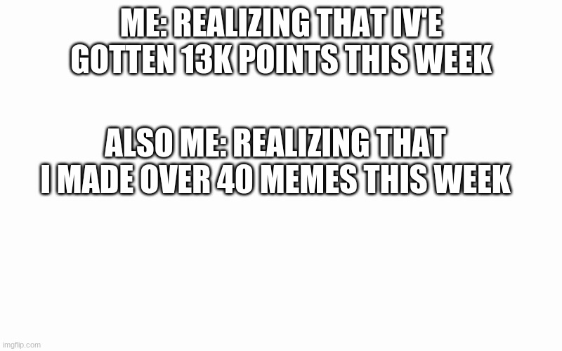 thanks for 13K points this fast | ME: REALIZING THAT IV'E GOTTEN 13K POINTS THIS WEEK; ALSO ME: REALIZING THAT I MADE OVER 40 MEMES THIS WEEK | image tagged in blank screen | made w/ Imgflip meme maker