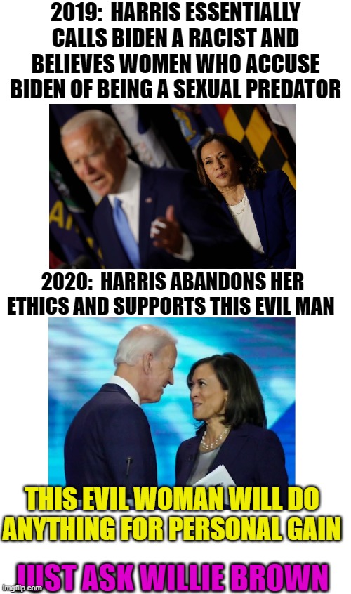 Bunch of Pelosi puppets | 2019:  HARRIS ESSENTIALLY CALLS BIDEN A RACIST AND BELIEVES WOMEN WHO ACCUSE BIDEN OF BEING A SEXUAL PREDATOR; 2020:  HARRIS ABANDONS HER ETHICS AND SUPPORTS THIS EVIL MAN; THIS EVIL WOMAN WILL DO ANYTHING FOR PERSONAL GAIN; JUST ASK WILLIE BROWN | image tagged in election 2020,biden,kamala harris,trump,joe biden,trump 2020 | made w/ Imgflip meme maker