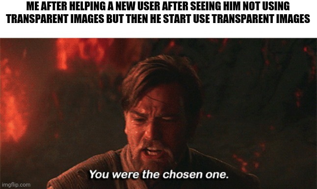 Link in comments | ME AFTER HELPING A NEW USER AFTER SEEING HIM NOT USING TRANSPARENT IMAGES BUT THEN HE START USE TRANSPARENT IMAGES | image tagged in you were the chosen one | made w/ Imgflip meme maker