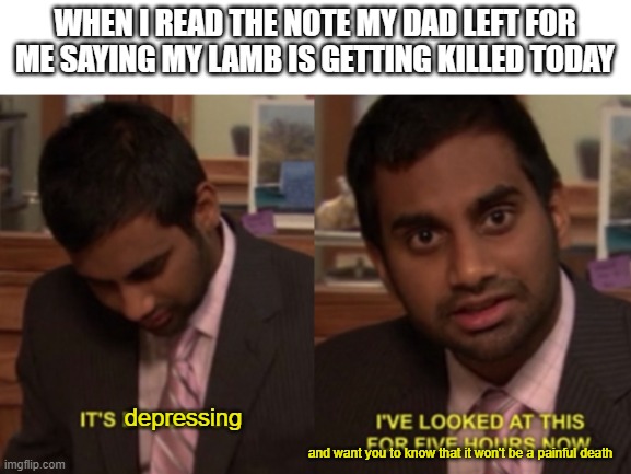 its depressing | WHEN I READ THE NOTE MY DAD LEFT FOR ME SAYING MY LAMB IS GETTING KILLED TODAY; depressing; and want you to know that it won't be a painful death | image tagged in i've looked at this for 5 hours now | made w/ Imgflip meme maker