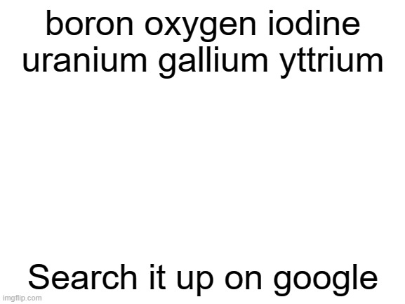 google it :) | boron oxygen iodine uranium gallium yttrium; Search it up on google | image tagged in blank white template,lol,google,periodic table,funny,memes | made w/ Imgflip meme maker