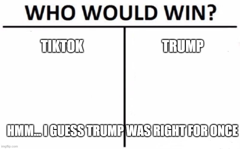 no more tiktok!!!!!!!!!!!!!!!!!!!!!!!!!!!!!!!!!!!!!!!!!!!!!!!!!!!!!!!!!!!!!!!!!!!!!!!!!!!!!!!!!!!!!!!!!!!!!!! | TIKTOK; TRUMP; HMM... I GUESS TRUMP WAS RIGHT FOR ONCE | image tagged in memes,who would win | made w/ Imgflip meme maker