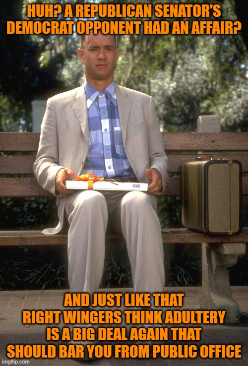 Forrest Gump | HUH? A REPUBLICAN SENATOR'S DEMOCRAT OPPONENT HAD AN AFFAIR? AND JUST LIKE THAT RIGHT WINGERS THINK ADULTERY IS A BIG DEAL AGAIN THAT SHOULD BAR YOU FROM PUBLIC OFFICE | image tagged in forrest gump | made w/ Imgflip meme maker