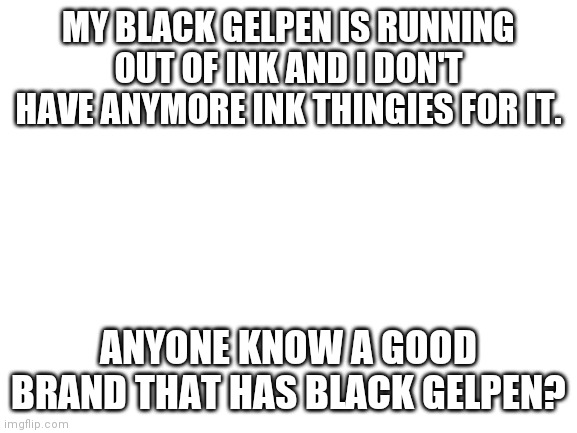 It's the one pen I use for my drawings | MY BLACK GELPEN IS RUNNING OUT OF INK AND I DON'T HAVE ANYMORE INK THINGIES FOR IT. ANYONE KNOW A GOOD BRAND THAT HAS BLACK GELPEN? | image tagged in blank white template | made w/ Imgflip meme maker