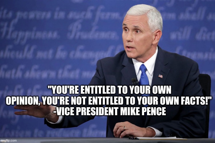 Great quote | "YOU'RE ENTITLED TO YOUR OWN OPINION, YOU'RE NOT ENTITLED TO YOUR OWN FACTS!" 
-VICE PRESIDENT MIKE PENCE | image tagged in mike pence - just sayin',memes,mike pence,trump 2020,quotes,debate | made w/ Imgflip meme maker
