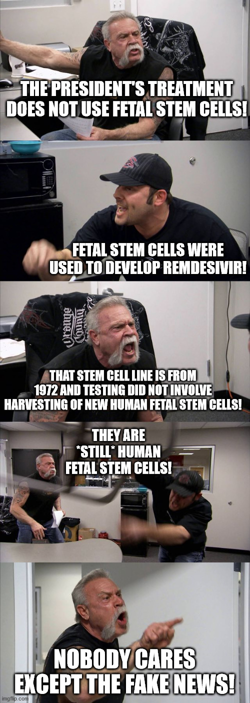 Republican Problems | THE PRESIDENT'S TREATMENT DOES NOT USE FETAL STEM CELLS! FETAL STEM CELLS WERE USED TO DEVELOP REMDESIVIR! THAT STEM CELL LINE IS FROM 1972 AND TESTING DID NOT INVOLVE HARVESTING OF NEW HUMAN FETAL STEM CELLS! THEY ARE *STILL* HUMAN FETAL STEM CELLS! NOBODY CARES EXCEPT THE FAKE NEWS! | image tagged in american chopper argument,gop death cult,maga,trump,covid-19,abortion | made w/ Imgflip meme maker