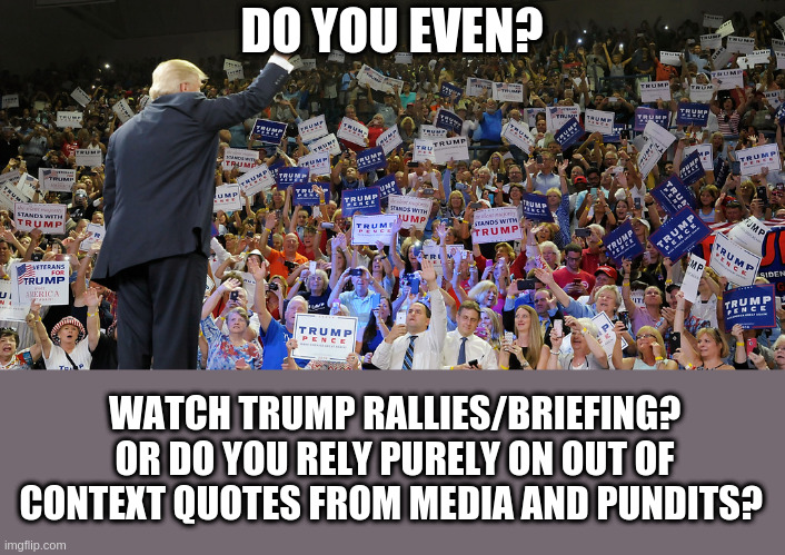 Trump Rally | DO YOU EVEN? WATCH TRUMP RALLIES/BRIEFING? OR DO YOU RELY PURELY ON OUT OF CONTEXT QUOTES FROM MEDIA AND PUNDITS? | image tagged in trump rally | made w/ Imgflip meme maker