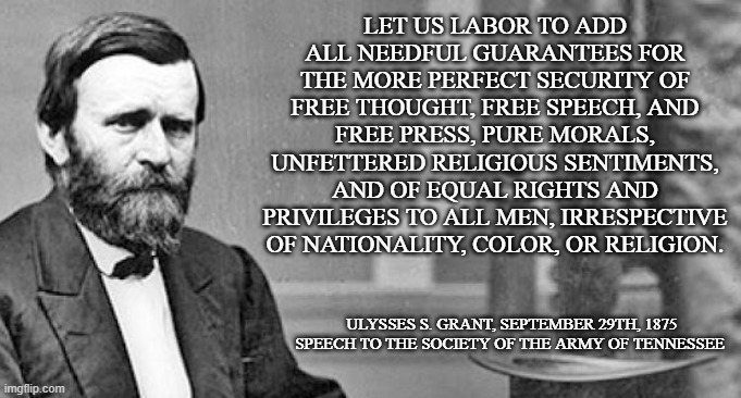 Grant on freedom | LET US LABOR TO ADD ALL NEEDFUL GUARANTEES FOR THE MORE PERFECT SECURITY OF FREE THOUGHT, FREE SPEECH, AND FREE PRESS, PURE MORALS, UNFETTERED RELIGIOUS SENTIMENTS, AND OF EQUAL RIGHTS AND PRIVILEGES TO ALL MEN, IRRESPECTIVE OF NATIONALITY, COLOR, OR RELIGION. ULYSSES S. GRANT, SEPTEMBER 29TH, 1875
SPEECH TO THE SOCIETY OF THE ARMY OF TENNESSEE | image tagged in quote,freedom,rights,president,race,free speech | made w/ Imgflip meme maker