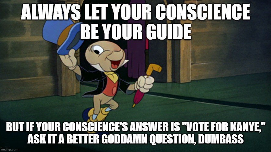  ALWAYS LET YOUR CONSCIENCE
BE YOUR GUIDE; BUT IF YOUR CONSCIENCE'S ANSWER IS "VOTE FOR KANYE,"
ASK IT A BETTER GODDAMN QUESTION, DUMBASS | made w/ Imgflip meme maker