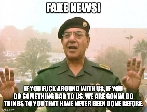 Iraqi Information Minister | FAKE NEWS! IF YOU FUCK AROUND WITH US, IF YOU DO SOMETHING BAD TO US, WE ARE GONNA DO THINGS TO YOU THAT HAVE NEVER BEEN DONE BEFORE. | image tagged in iraqi information minister | made w/ Imgflip meme maker