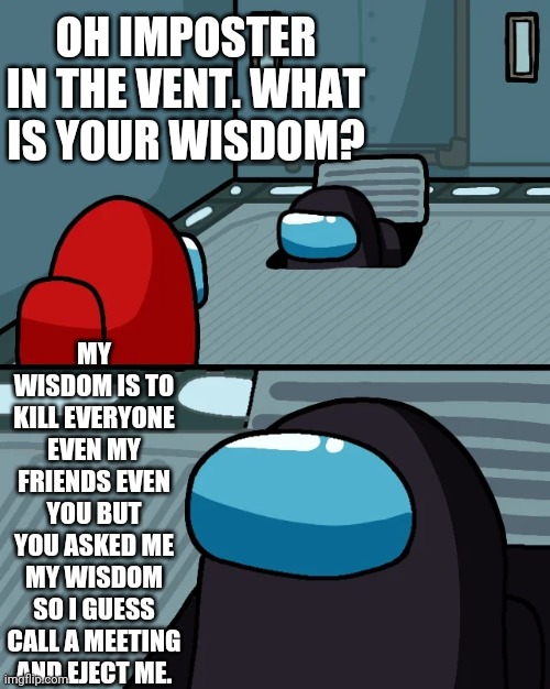 Oh Imposter in the vent. What is your wisdom? | OH IMPOSTER IN THE VENT. WHAT IS YOUR WISDOM? MY WISDOM IS TO KILL EVERYONE EVEN MY FRIENDS EVEN YOU BUT YOU ASKED ME MY WISDOM SO I GUESS CALL A MEETING AND EJECT ME. | image tagged in impostor of the vent | made w/ Imgflip meme maker