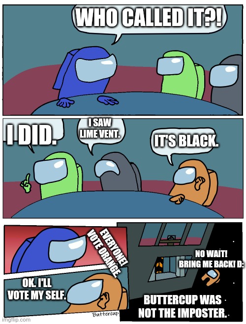 The meeting | WHO CALLED IT?! I SAW LIME VENT. I DID. IT'S BLACK. EVERYONE! VOTE ORANGE. NO WAIT! BRING ME BACK! D:; OK. I'LL VOTE MY SELF. BUTTERCUP WAS NOT THE IMPOSTER. | image tagged in among us meeting | made w/ Imgflip meme maker