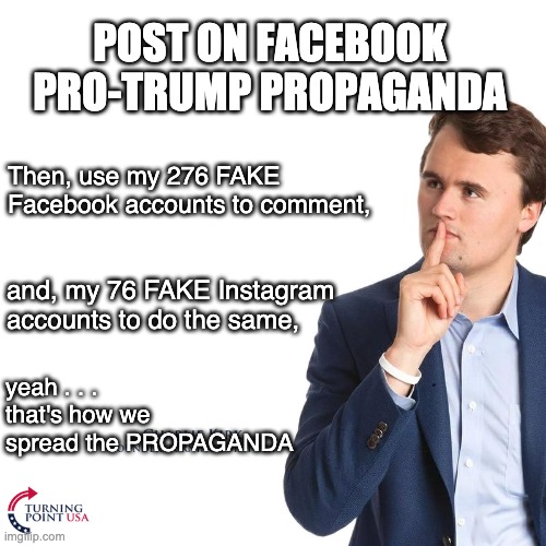 Doesn't even include the Russian bots | POST ON FACEBOOK PRO-TRUMP PROPAGANDA; Then, use my 276 FAKE Facebook accounts to comment, and, my 76 FAKE Instagram accounts to do the same, yeah . . .  that's how we spread the PROPAGANDA | image tagged in turning point,trump,election,donald trump,propaganda | made w/ Imgflip meme maker