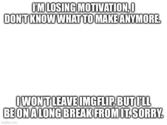 I don’t know what to do. | I’M LOSING MOTIVATION, I DON’T KNOW WHAT TO MAKE ANYMORE. I WON’T LEAVE IMGFLIP, BUT I’LL BE ON A LONG BREAK FROM IT. SORRY. | image tagged in blank white template | made w/ Imgflip meme maker