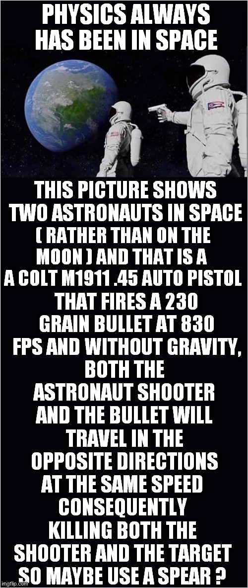 Physics In Space | PHYSICS ALWAYS HAS BEEN IN SPACE; THIS PICTURE SHOWS TWO ASTRONAUTS IN SPACE; ( RATHER THAN ON THE MOON ) AND THAT IS A  A COLT M1911 .45 AUTO PISTOL; THAT FIRES A 230 GRAIN BULLET AT 830 FPS AND WITHOUT GRAVITY, BOTH THE ASTRONAUT SHOOTER AND THE BULLET WILL TRAVEL IN THE OPPOSITE DIRECTIONS AT THE SAME SPEED; CONSEQUENTLY KILLING BOTH THE SHOOTER AND THE TARGET SO MAYBE USE A SPEAR ? | image tagged in always has been,physics,space | made w/ Imgflip meme maker