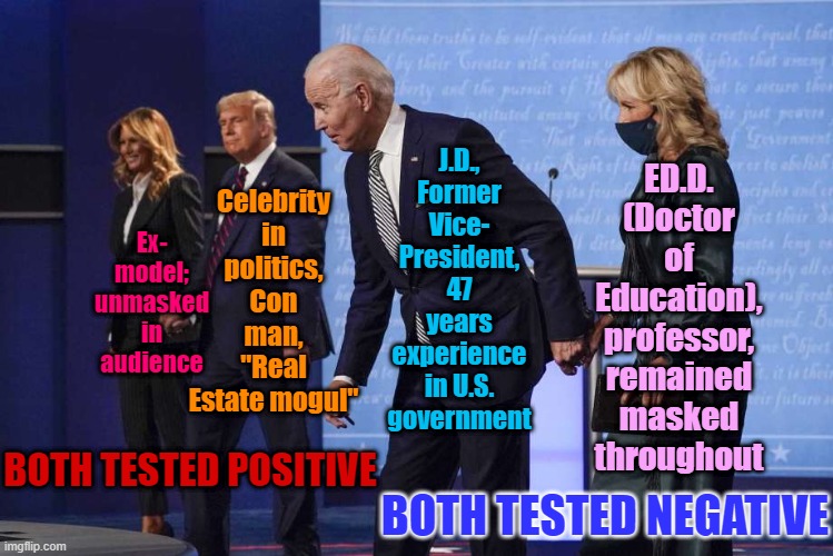 Sometimes a picture says it all. Who would you like to be the First Couple to lead us through the Covid crisis? | J.D., Former Vice- President, 47 years experience in U.S. government; Celebrity in politics, Con man, "Real Estate mogul"; ED.D. (Doctor of Education), professor, remained masked throughout; Ex- model; unmasked in audience; BOTH TESTED POSITIVE; BOTH TESTED NEGATIVE | image tagged in joe jill biden debate,covid-19,coronavirus,covid19,presidential debate,election 2020 | made w/ Imgflip meme maker