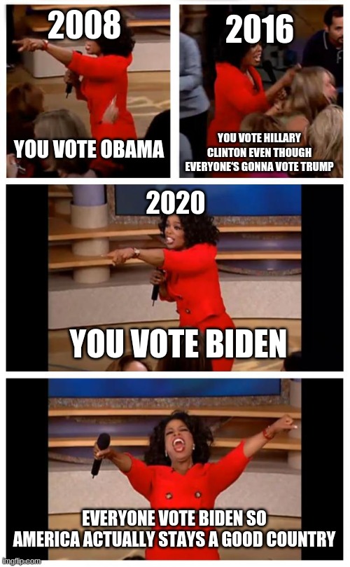 Oprah You Get A Car Everybody Gets A Car | 2008; 2016; YOU VOTE OBAMA; YOU VOTE HILLARY CLINTON EVEN THOUGH EVERYONE‘S GONNA VOTE TRUMP; 2020; YOU VOTE BIDEN; EVERYONE VOTE BIDEN SO AMERICA ACTUALLY STAYS A GOOD COUNTRY | image tagged in memes,oprah you get a car everybody gets a car | made w/ Imgflip meme maker