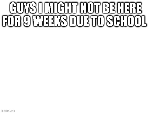 Blank White Template | GUYS I MIGHT NOT BE HERE FOR 9 WEEKS DUE TO SCHOOL | image tagged in blank white template | made w/ Imgflip meme maker