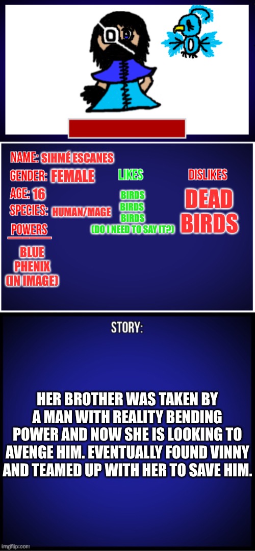 20K OC! | SIHMÉ ESCANES; FEMALE; BIRDS
BIRDS 
BIRDS
(DO I NEED TO SAY IT?); 16; DEAD BIRDS; HUMAN/MAGE; BLUE PHENIX (IN IMAGE); HER BROTHER WAS TAKEN BY A MAN WITH REALITY BENDING POWER AND NOW SHE IS LOOKING TO AVENGE HIM. EVENTUALLY FOUND VINNY AND TEAMED UP WITH HER TO SAVE HIM. | made w/ Imgflip meme maker