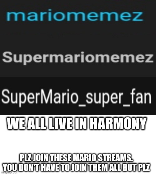 Blank White Template | WE ALL LIVE IN HARMONY; PLZ JOIN THESE MARIO STREAMS. YOU DON'T HAVE TO JOIN THEM ALL BUT PLZ | image tagged in blank white template,memes,funny,mario | made w/ Imgflip meme maker