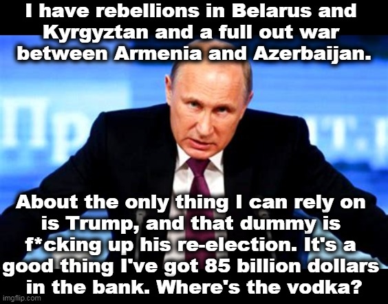 It's tough to get good help these days. | I have rebellions in Belarus and 
Kyrgyztan and a full out war 
between Armenia and Azerbaijan. About the only thing I can rely on 
is Trump, and that dummy is 
f*cking up his re-election. It's a 
good thing I've got 85 billion dollars 
in the bank. Where's the vodka? | image tagged in trump's boss putin angry,putin,problems,trump,mess,vodka | made w/ Imgflip meme maker