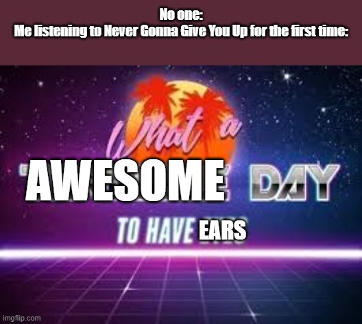 what a terrible day to have eyes. | No one:
Me listening to Never Gonna Give You Up for the first time:; AWESOME; EARS | image tagged in what a terrible day to have eyes | made w/ Imgflip meme maker