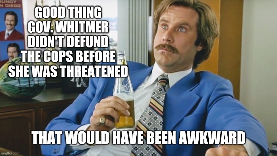 Gov. Whitmer - Awkward? | GOOD THING
GOV. WHITMER
DIDN'T DEFUND
THE COPS BEFORE
SHE WAS THREATENED; THAT WOULD HAVE BEEN AWKWARD | image tagged in whitmer,michigan,antifa,defund,blm,trump | made w/ Imgflip meme maker