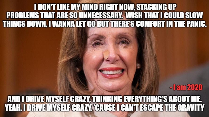 This hag needs serious help. | I DON'T LIKE MY MIND RIGHT NOW, STACKING UP PROBLEMS THAT ARE SO UNNECESSARY.  WISH THAT I COULD SLOW THINGS DOWN, I WANNA LET GO BUT THERE'S COMFORT IN THE PANIC. - I am 2020; AND I DRIVE MYSELF CRAZY, THINKING EVERYTHING'S ABOUT ME.
YEAH, I DRIVE MYSELF CRAZY, 'CAUSE I CAN'T ESCAPE THE GRAVITY | image tagged in memes,politics,nancy pelosi,joe biden,election 2020,democrats | made w/ Imgflip meme maker