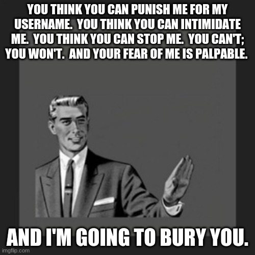 Kill Yourself Guy Meme | YOU THINK YOU CAN PUNISH ME FOR MY USERNAME.  YOU THINK YOU CAN INTIMIDATE ME.  YOU THINK YOU CAN STOP ME.  YOU CAN'T; YOU WON'T.  AND YOUR FEAR OF ME IS PALPABLE. AND I'M GOING TO BURY YOU. | image tagged in memes,kill yourself guy | made w/ Imgflip meme maker