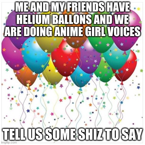 happy birthday baloons | ME AND MY FRIENDS HAVE HELIUM BALLONS AND WE ARE DOING ANIME GIRL VOICES; TELL US SOME SHIZ TO SAY | image tagged in happy birthday baloons | made w/ Imgflip meme maker