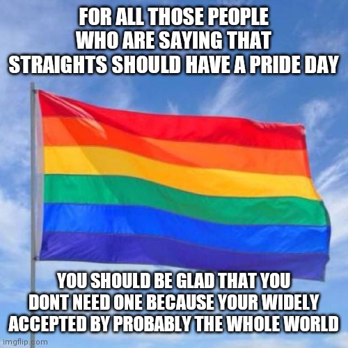 Not saying you dont deserve one though | FOR ALL THOSE PEOPLE WHO ARE SAYING THAT STRAIGHTS SHOULD HAVE A PRIDE DAY; YOU SHOULD BE GLAD THAT YOU DONT NEED ONE BECAUSE YOUR WIDELY ACCEPTED BY PROBABLY THE WHOLE WORLD | image tagged in gay pride flag | made w/ Imgflip meme maker