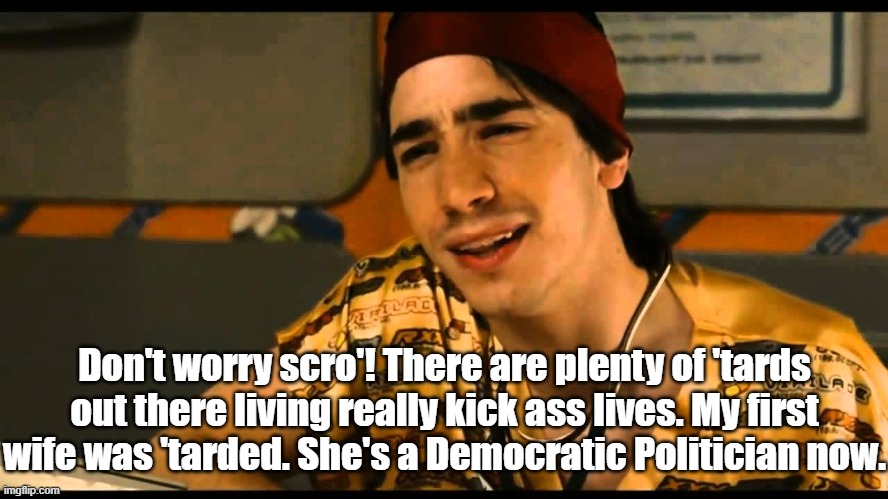 idiocracy dr lexus | Don't worry scro'! There are plenty of 'tards out there living really kick ass lives. My first wife was 'tarded. She's a Democratic Politician now. | image tagged in idiocracy dr lexus,democratic party,adam schiff,alexandria ocasio-cortez | made w/ Imgflip meme maker