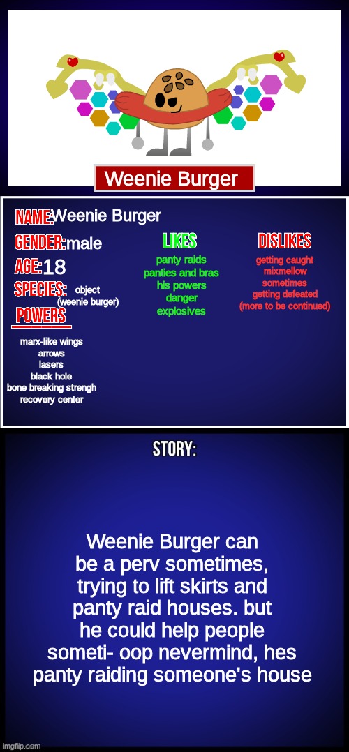 here's Weenie Burger's bio | Weenie Burger; Weenie Burger; male; getting caught
mixmellow sometimes
getting defeated
(more to be continued); panty raids
panties and bras
his powers
danger
explosives; 18; object (weenie burger); marx-like wings
arrows
lasers
black hole
bone breaking strengh
recovery center; Weenie Burger can be a perv sometimes, trying to lift skirts and panty raid houses. but he could help people someti- oop nevermind, hes panty raiding someone's house | image tagged in oc full showcase,weenie burger,dannyhogan200,ocs | made w/ Imgflip meme maker