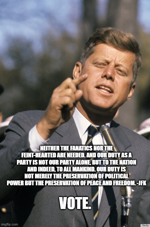 JFK | NEITHER THE FANATICS NOR THE FEINT-HEARTED ARE NEEDED. AND OUR DUTY AS A PARTY IS NOT OUR PARTY ALONE, BUT TO THE NATION AND INDEED, TO ALL MANKIND. OUR DUTY IS NOT MERELY THE PRESERVATION OF POLITICAL POWER BUT THE PRESERVATION OF PEACE AND FREEDOM. -JFK; VOTE. | image tagged in jfk | made w/ Imgflip meme maker