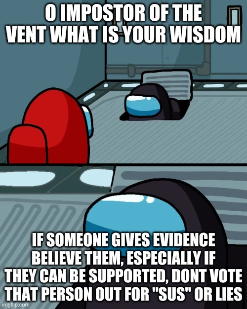 impostor of the vent | O IMPOSTOR OF THE VENT WHAT IS YOUR WISDOM; IF SOMEONE GIVES EVIDENCE BELIEVE THEM, ESPECIALLY IF THEY CAN BE SUPPORTED, DONT VOTE THAT PERSON OUT FOR "SUS" OR LIES | image tagged in impostor of the vent | made w/ Imgflip meme maker