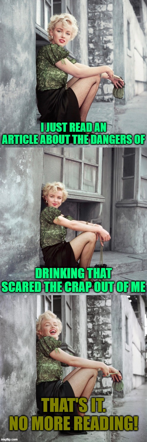 Ever Again O﹏o | I JUST READ AN ARTICLE ABOUT THE DANGERS OF; DRINKING THAT SCARED THE CRAP OUT OF ME; THAT'S IT. NO MORE READING! | image tagged in marilyn monroe,memes,jokes | made w/ Imgflip meme maker