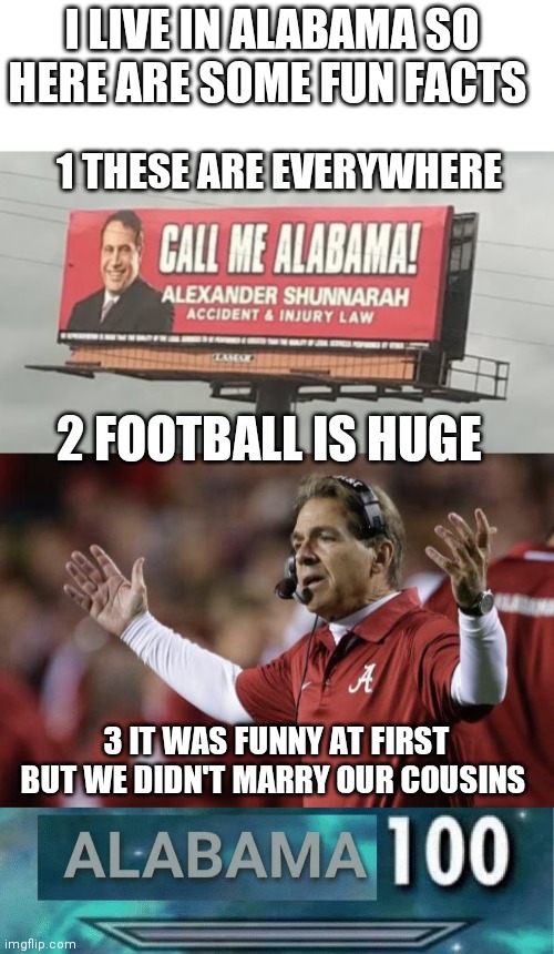 I LIVE IN ALABAMA SO HERE ARE SOME FUN FACTS; 1 THESE ARE EVERYWHERE; 2 FOOTBALL IS HUGE; 3 IT WAS FUNNY AT FIRST BUT WE DIDN'T MARRY OUR COUSINS | image tagged in alabama,alabama 100,alexander shunnarah | made w/ Imgflip meme maker