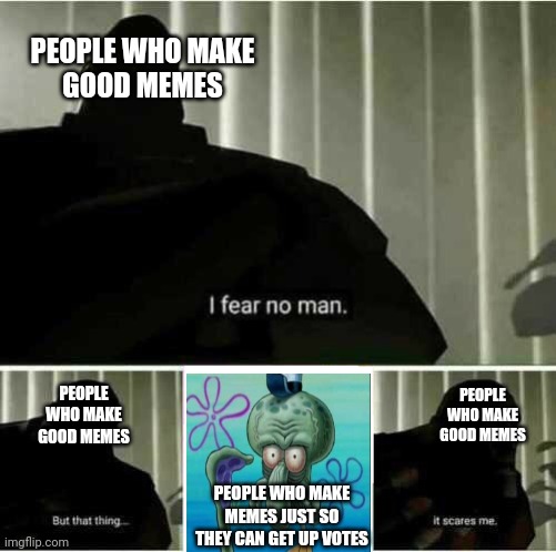 I fear no man | PEOPLE WHO MAKE
GOOD MEMES; PEOPLE WHO MAKE
GOOD MEMES; PEOPLE WHO MAKE
GOOD MEMES; PEOPLE WHO MAKE MEMES JUST SO THEY CAN GET UP VOTES | image tagged in i fear no man | made w/ Imgflip meme maker