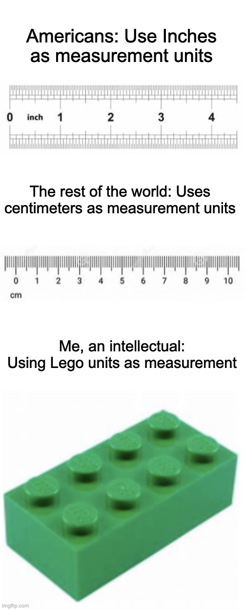 Everyone is wrong, here is the true way to measure stuff. | Americans: Use Inches as measurement units; The rest of the world: Uses centimeters as measurement units; Me, an intellectual: Using Lego units as measurement | image tagged in memes,meme,funny,fun,funny meme | made w/ Imgflip meme maker