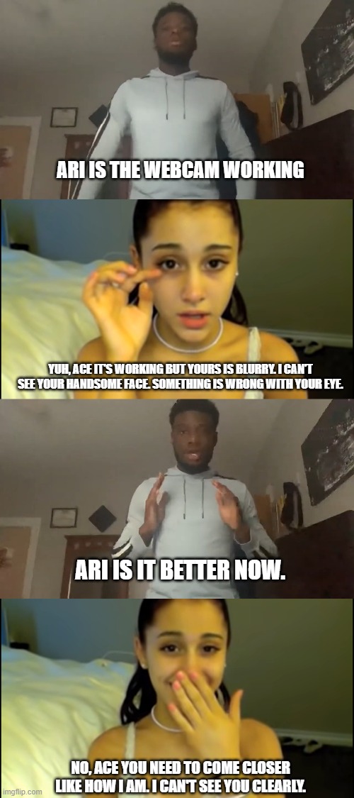 How Dating Be Like In 2020 |  ARI IS THE WEBCAM WORKING; YUH, ACE IT'S WORKING BUT YOURS IS BLURRY. I CAN'T SEE YOUR HANDSOME FACE. SOMETHING IS WRONG WITH YOUR EYE. ARI IS IT BETTER NOW. NO, ACE YOU NEED TO COME CLOSER LIKE HOW I AM. I CAN'T SEE YOU CLEARLY. | image tagged in ariana grande,ace,dating in 2020,dating,aciana,aciana for life | made w/ Imgflip meme maker